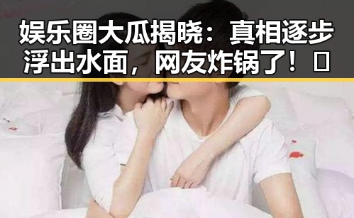 娱乐圈大瓜揭晓：真相逐步浮出水面，网友炸锅了！🔥